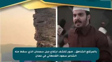 بالمرتفع الشاهق.. صور تكشف ارتفاع جبل سمحان الذي سقط منه الشاعر سعود القحطاني في عمان